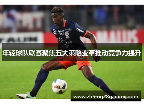 年轻球队联赛聚焦五大策略变革推动竞争力提升 年轻球队联赛聚焦五大策略变革推动竞争力提升