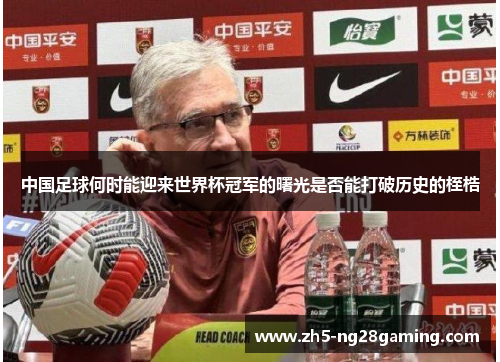 中国足球何时能迎来世界杯冠军的曙光是否能打破历史的桎梏