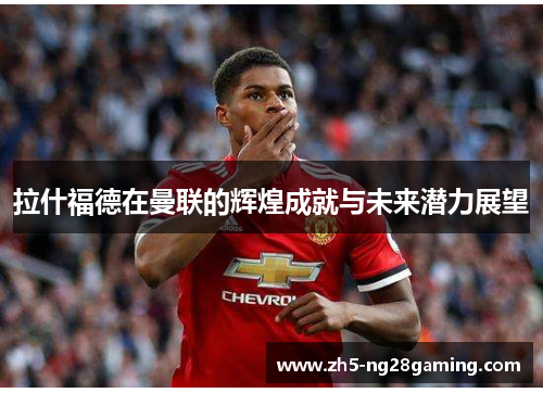 拉什福德在曼联的辉煌成就与未来潜力展望