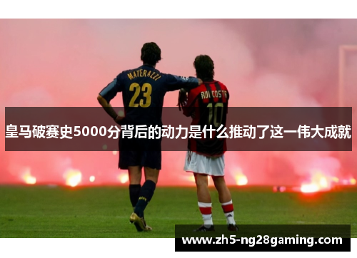 皇马破赛史5000分背后的动力是什么推动了这一伟大成就