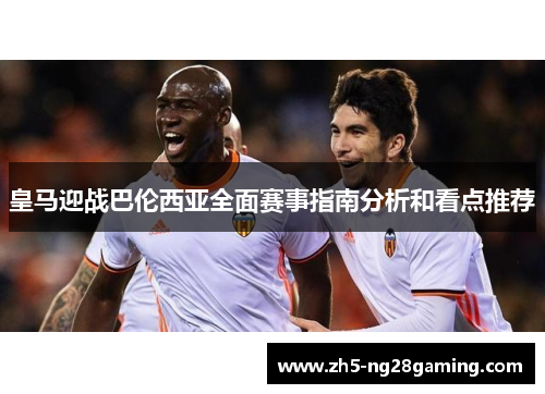 皇马迎战巴伦西亚全面赛事指南分析和看点推荐