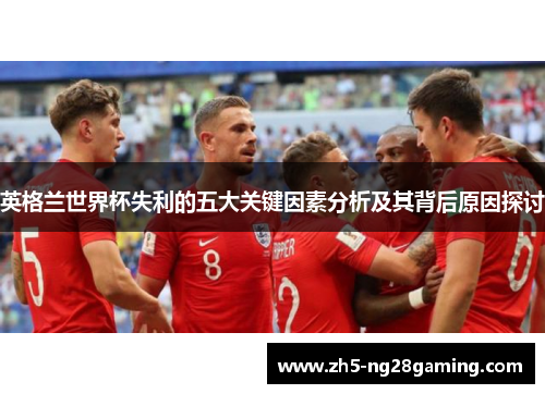 英格兰世界杯失利的五大关键因素分析及其背后原因探讨