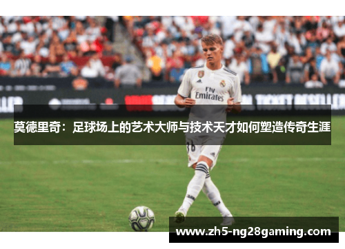 莫德里奇:足球场上的艺术大师与技术天才如何塑造传奇生涯 莫德里奇:足球场上的艺术大师与技术天才如何塑造传奇生涯