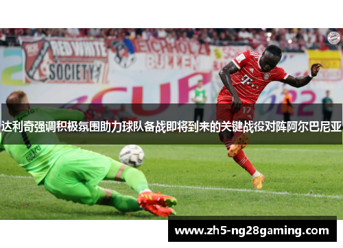 达利奇强调积极氛围助力球队备战即将到来的关键战役对阵阿尔巴尼亚