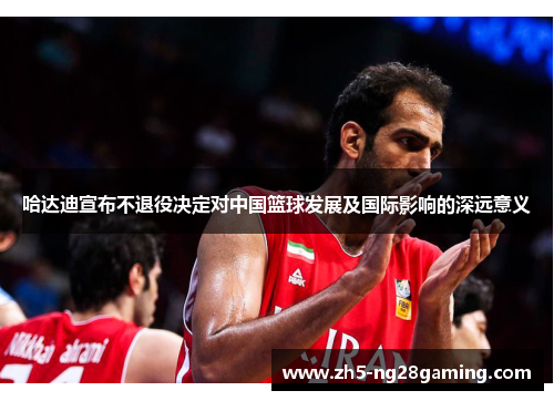 哈达迪宣布不退役决定对中国篮球发展及国际影响的深远意义