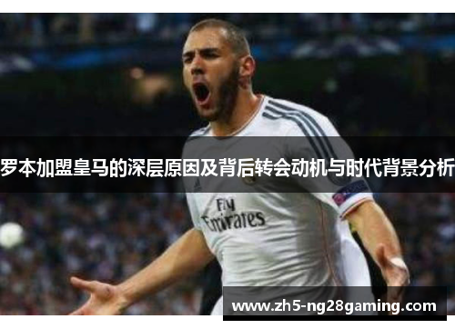 罗本加盟皇马的深层原因及背后转会动机与时代背景分析 罗本加盟皇马的深层原因及背后转会动机与时代背景分析