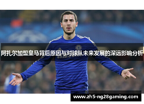 阿扎尔加盟皇马背后原因与对球队未来发展的深远影响分析 阿扎尔加盟皇马背后原因与对球队未来发展的深远影响分析