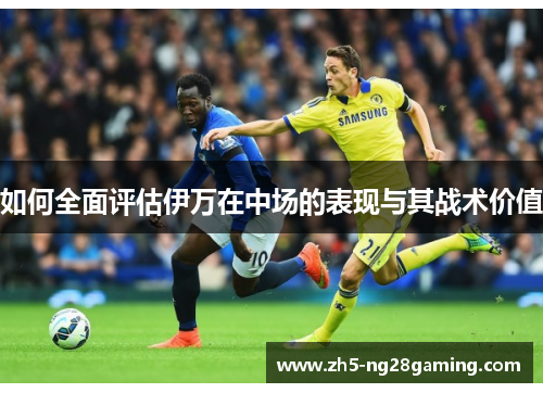 如何全面评估伊万在中场的表现与其战术价值 如何全面评估伊万在中场的表现与其战术价值