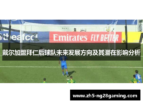戴尔加盟拜仁后球队未来发展方向及其潜在影响分析 戴尔加盟拜仁后球队未来发展方向及其潜在影响分析