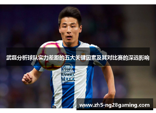 武磊分析球队实力差距的五大关键因素及其对比赛的深远影响