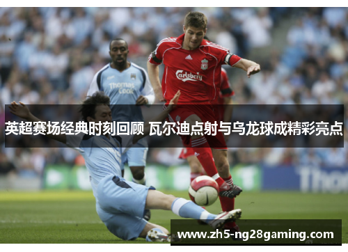 英超赛场经典时刻回顾 瓦尔迪点射与乌龙球成精彩亮点