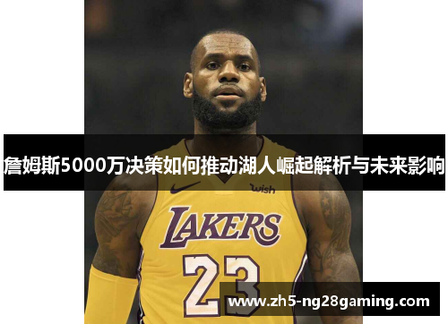 詹姆斯5000万决策如何推动湖人崛起解析与未来影响