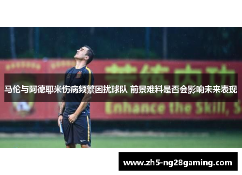 马伦与阿德耶米伤病频繁困扰球队 前景难料是否会影响未来表现